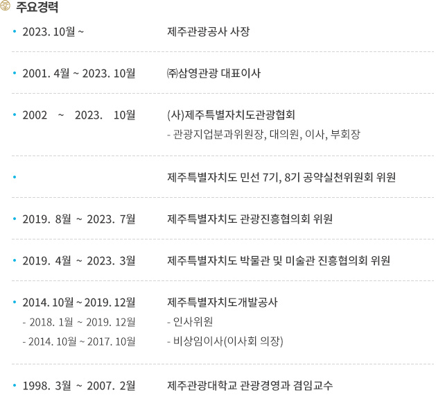 주요경력
2023.10월부터 제주관광공사 사장 역임. 2001. 4월 ~ 2023. 10월 까지 ㈜삼영관광 대표이사, 2002 ~ 2023. 10월 까지 (사)제주특별자치도관광협회에서 관광지업분과위원장, 대의원, 이사, 부회장을 맡았습니다. 제주특별자치도 민선 7기, 8기 공약실천위원회 위원, 2019. 8월 ~ 2023. 7월 까지 제주특별자치도 관광진흥협의회 위원, 2019. 4월 ~ 2023. 3월 까지 제주특별자치도 박물관 및 미술관 진흥협의회 위원, 2014. 10월 ~ 2019. 12월 까지 제주특별자치도개발공사에 있었으며 그중 2018. 1월 ~ 2019. 12월 까지 인사위원, 2014. 10월 ~ 2017. 10월 까지  비상임이사(이사회 의장)를 맡았습니다. 1998. 3월 ~ 2007. 2월까지 제주관광대학교 관광경영과 겸임교수를 맡았습니다.