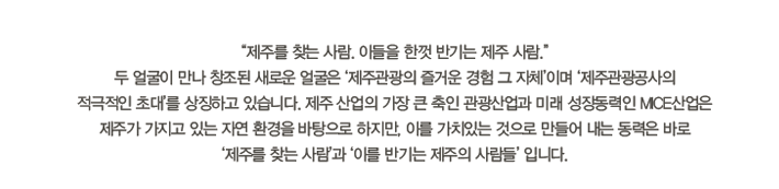  "제주를 찾는 사람. 이들을 한껏 반기는 제주 사람."
두 얼굴이 만나 창조된 새로운 얼굴은 ‘제주관광의 즐거운 경험 그 자체’이며 ‘제주관광공사의
적극적인 초대’를 상징하고 있습니다. 제주 산업의 가장 큰 축인 관광산업과 미래 성장동력인 MICE산업은
제주가 가지고 있는 자연 환경을 바탕으로 하지만, 이를 가치있는 것으로 만들어 내는 동력은 바로
‘제주를 찾는 사람’과 ‘이를 반기는 제주의 사람들’ 입니다.